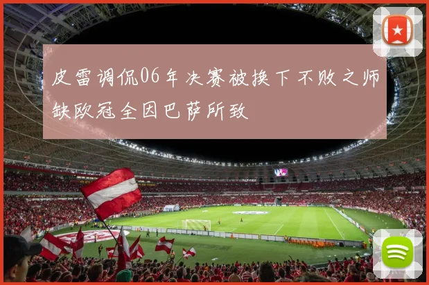 皮雷调侃06年决赛被换下不败之师缺欧冠全因巴萨所致