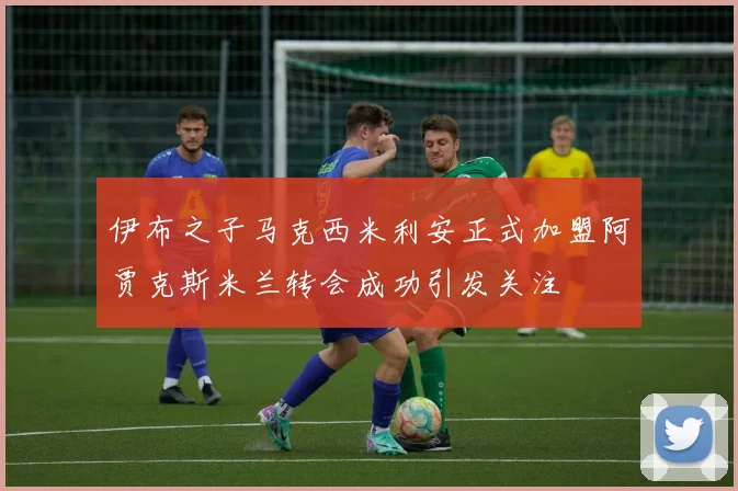伊布之子马克西米利安正式加盟阿贾克斯米兰转会成功引发关注