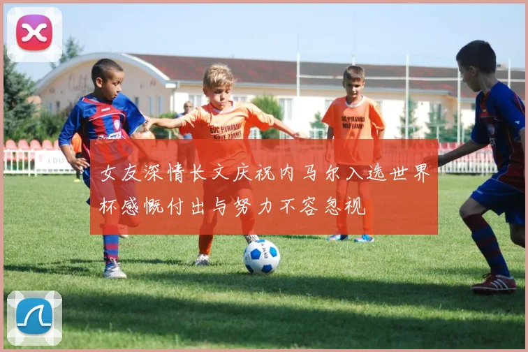 女友深情长文庆祝内马尔入选世界杯感慨付出与努力不容忽视