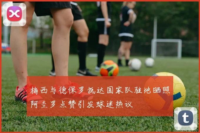梅西与德保罗抵达国家队驻地晒照阿圭罗点赞引发球迷热议