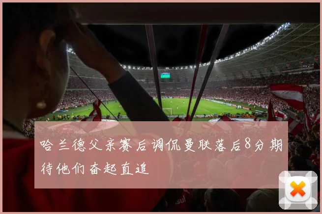 哈兰德父亲赛后调侃曼联落后8分期待他们奋起直追