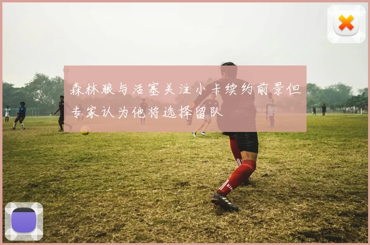 森林狼与活塞关注小卡续约前景但专家认为他将选择留队