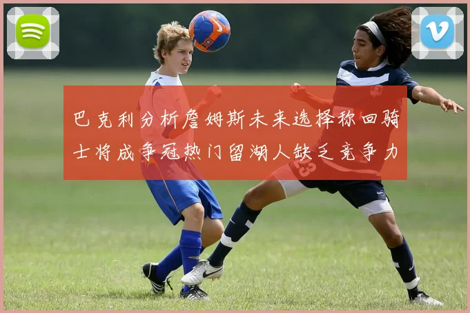 巴克利分析詹姆斯未来选择称回骑士将成争冠热门留湖人缺乏竞争力