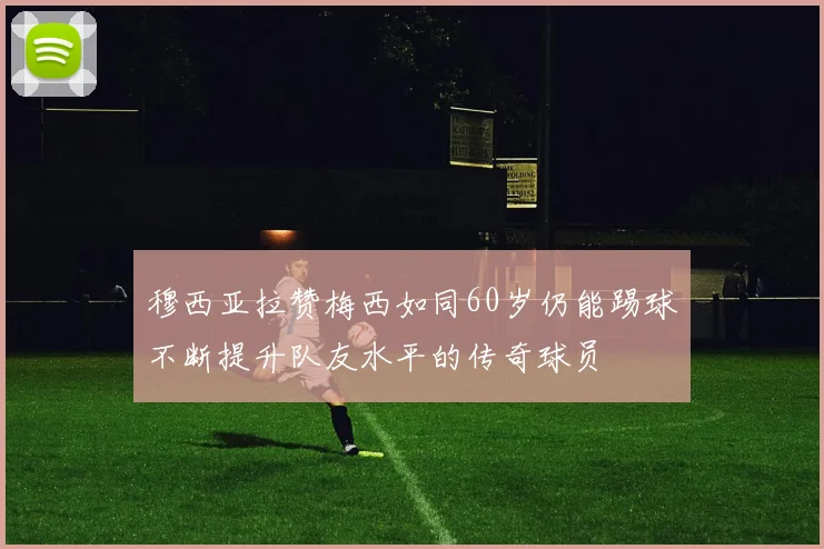 穆西亚拉赞梅西如同60岁仍能踢球不断提升队友水平的传奇球员
