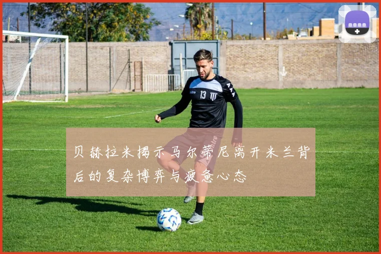 贝赫拉米揭示马尔蒂尼离开米兰背后的复杂博弈与疲惫心态
