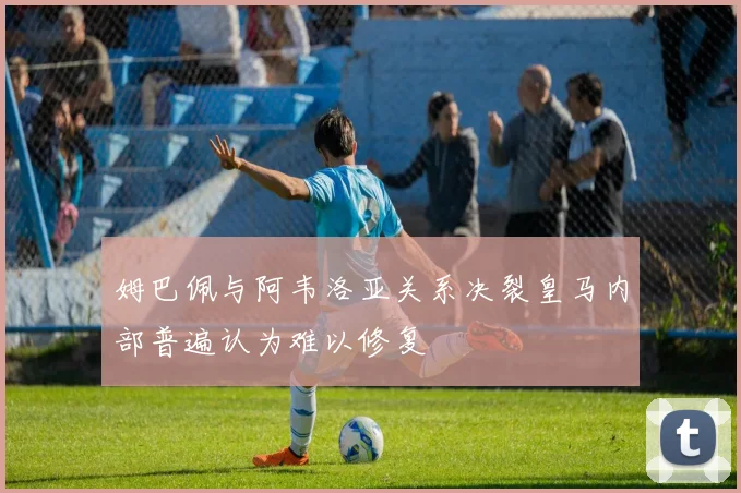 姆巴佩与阿韦洛亚关系决裂皇马内部普遍认为难以修复
