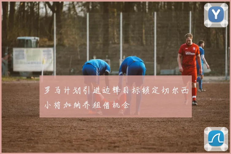 罗马计划引进边锋目标锁定切尔西小将加纳乔租借机会