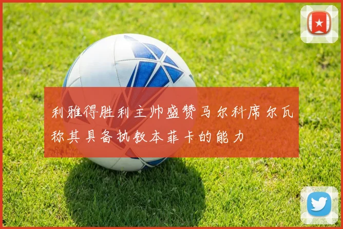 利雅得胜利主帅盛赞马尔科席尔瓦称其具备执教本菲卡的能力