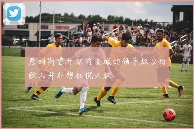 詹姆斯曾计划将克城的领导权交给欧文并非想独揽大权