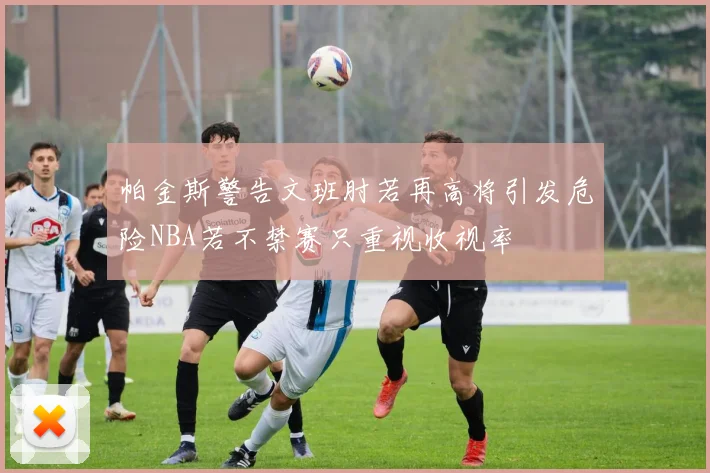 帕金斯警告文班肘若再高将引发危险NBA若不禁赛只重视收视率