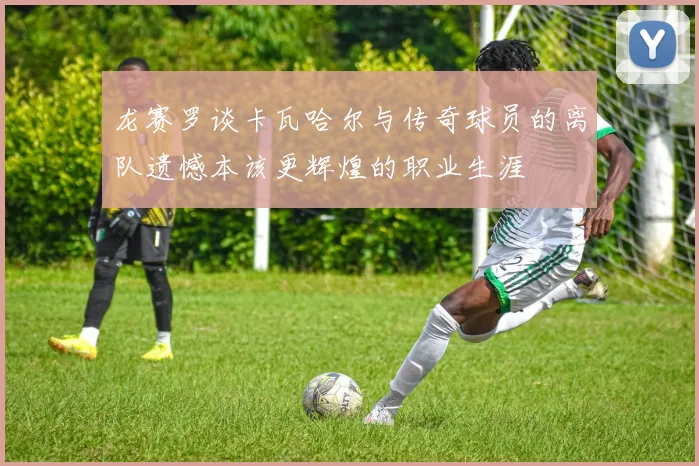 龙赛罗谈卡瓦哈尔与传奇球员的离队遗憾本该更辉煌的职业生涯