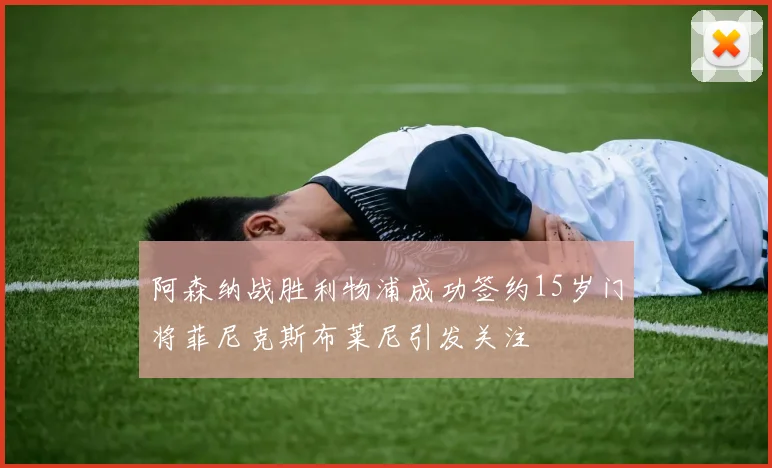 阿森纳战胜利物浦成功签约15岁门将菲尼克斯布莱尼引发关注
