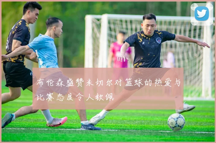 布伦森盛赞米切尔对篮球的热爱与比赛态度令人钦佩