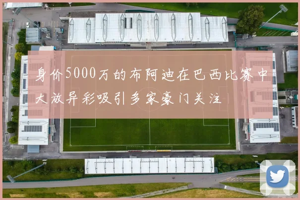 身价5000万的布阿迪在巴西比赛中大放异彩吸引多家豪门关注