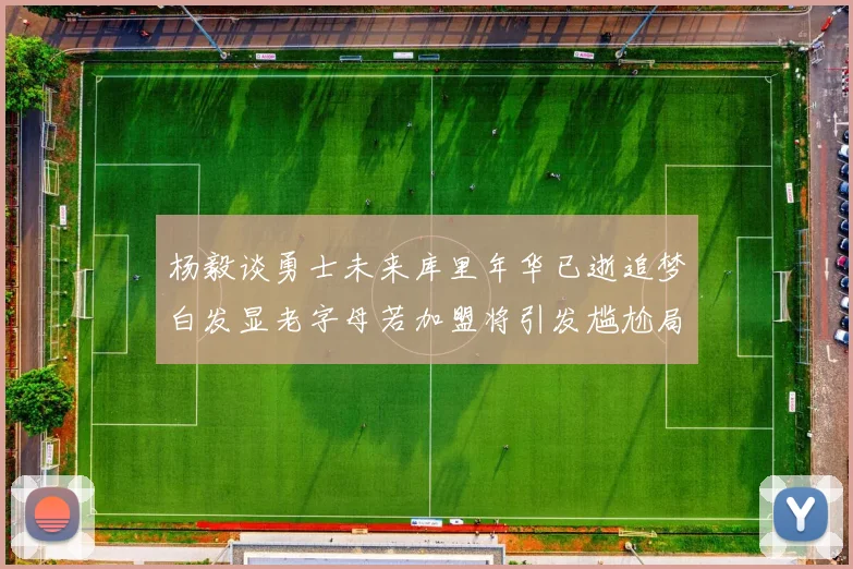 杨毅谈勇士未来库里年华已逝追梦白发显老字母若加盟将引发尴尬局面
