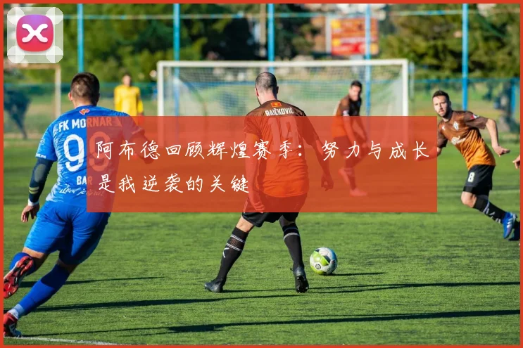 阿布德回顾辉煌赛季：努力与成长是我逆袭的关键