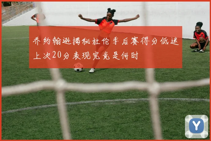 乔约翰逊揭秘杜伦季后赛得分低迷上次20分表现究竟是何时